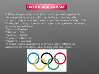 H Ολυμπιακή σημαία, το σύμβολο των Ολυμπιακών Αγώνων έχει
πέντε συμπλεκόμενους μεταξύ τους κύκλους χρώματος μπλε,
κίτρινου, μαύρου, πράσινου, κόκκινου σε ένα λευκό υπόβαθρο. Κάθε
κύκλος από αυτούς αντιστοιχεί και σε μια από τις πέντε κατοικίσιμες
ηπείρους και αντίστοιχα:
Μπλε -> Ευρώπη
Κίτρινο -> Ασία
Μαύρο -> Αφρική
Πράσινο -> Ωκεανία
Κόκκινο -> Αμερική
Το λευκό πλαίσιο αναπαριστά το γεγονός πως οι αθλητές θα
αγωνιστούν με τίμια μέσα, και ο σκοπός τους είναι αγνός.
 