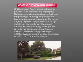 Οι Ολυμπιακοί Αγώνες έχουν το δικό τους
μουσείο. Αυτό βρίσκεται στη Λοζάνη της
Ελβετίας όπου είναι και η έδρα της διεθνούς
Ολυμπιακής Επιτροπής. Το μουσείο που
βρίσκεται κοντά στην παραλία της λίμνης της
Λοζάνης περιέχει εκθέματα σχετικά με την
ιστορία και την εξέλιξη των Ολυμπιακών
Αγώνων. Το μουσείο επίσης περιλαμβάνει
έργα τέχνης, οπτικοακουστικά θεάματα,
αίθουσα συνεδρίων και βιβλιοθήκη με
χιλιάδες έγγραφα σχετικά με τους αγώνες και
την ιδέα των Ολυμπιακών Αγώνων.
 