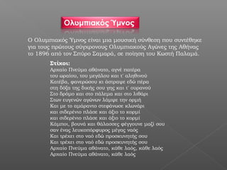 Ο Ολυμπιακός Ύμνος είναι μια μουσική σύνθεση που συντέθηκε
για τους πρώτους σύγχρονους Ολυμπιακούς Αγώνες της Αθήνας
το 1896 από τον Σπύρο Σαμαρά, σε ποίηση του Κωστή Παλαμά.
       Στίχοι:
       Αρχαίο Πνεύμα αθάνατο, αγνέ πατέρα
       του ωραίου, του μεγάλου και τ' αληθινού
       Κατέβα, φανερώσου κι άστραψε εδώ πέρα
       στη δόξα της δικής σου γης και τ' ουρανού
       Στο δρόμο και στο πάλεμα και στο λιθάρι
       Στων ευγενών αγώνων λάμψε την ορμή
       Και με το αμάραντο στεφάνωσε κλωνάρι
       και σιδερένιο πλάσε και άξιο το κορμί
       και σιδερένιο πλάσε και άξιο το κορμί
       Κάμποι, βουνά και θάλασσες φέγγουνε μαζί σου
       σαν ένας λευκοπόρφυρος μέγας ναός
       Και τρέχει στο ναό εδώ προσκυνητής σου
       Και τρέχει στο ναό εδώ προσκυνητής σου
       Αρχαίο Πνεύμα αθάνατο, κάθε λαός, κάθε λαός
       Αρχαίο Πνεύμα αθάνατο, κάθε λαός
 