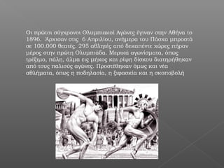 Οι πρώτοι σύγχρονοι Ολυμπιακοί Αγώνες έγιναν στην Αθήνα το
1896. Άρχισαν στις 6 Απριλίου, ανήμερα του Πάσχα μπροστά
σε 100.000 θεατές. 295 αθλητές από δεκαπέντε χώρες πήραν
μέρος στην πρώτη Ολυμπιάδα. Μερικά αγωνίσματα, όπως
τρέξιμο, πάλη, άλμα εις μήκος και ρίψη δίσκου διατηρήθηκαν
από τους παλιούς αγώνες. Προστέθηκαν όμως και νέα
αθλήματα, όπως η ποδηλασία, η ξιφασκία και η σκοποβολή
 