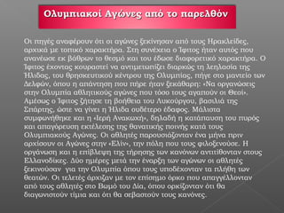 Ολυμπιακοί Αγώνες από το παρελθόν

Οι πηγές αναφέρουν ότι οι αγώνες ξεκίνησαν από τους Ηρακλείδες,
αρχικά με τοπικό χαρακτήρα. Στη συνέχεια ο Ίφιτος ήταν αυτός που
ανανέωσε εκ βάθρων το θεσμό και του έδωσε διαφορετικό χαρακτήρα. Ο
Ίφιτος έχοντας κουραστεί να αντιμετωπίζει διαρκώς τη λεηλασία της
Ήλιδας, του θρησκευτικού κέντρου της Ολυμπίας, πήγε στο μαντείο των
Δελφών, όπου η απάντηση που πήρε ήταν ξεκάθαρη: «Να οργανώσεις
στην Ολυμπία αθλητικούς αγώνες που τόσο τους αγαπούν οι Θεοί».
Αμέσως ο Ίφιτος ζήτησε τη βοήθεια του Λυκούργου, βασιλιά της
Σπάρτης, ώστε να γίνει η Ήλιδα ουδέτερο έδαφος. Μάλιστα
συμφωνήθηκε και η «Ιερή Ανακωχή», δηλαδή η κατάπαυση του πυρός
και απαγόρευση εκτέλεσης της θανατικής ποινής κατά τους
Ολυμπιακούς Αγώνες. Οι αθλητές παρουσιάζονταν ένα μήνα πριν
αρχίσουν οι Αγώνες στην «Ελίν», την πόλη που τους φιλοξενούσε. Η
οργάνωση και η επίβλεψη της τήρησης των κανόνων αντιτίθονταν στους
Ελλανοδίκες. Δύο ημέρες μετά την έναρξη των αγώνων οι αθλητές
ξεκινούσαν για την Ολυμπία όπου τους υποδέχονταν τα πλήθη των
θεατών. Οι τελετές άρχιζαν με τον επίσημο όρκο που απαγγέλλονταν
από τους αθλητές στο Βωμό του Δία, όπου ορκίζονταν ότι θα
διαγωνιστούν τίμια και ότι θα σεβαστούν τους κανόνες.
 