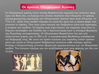 Οι πρώτοι Ολυμπιακοί Αγώνες
Οι Ολυμπιακοί αγώνες είχαν επίσης θρησκευτική σημασία και γίνονταν προς
τιμή του θεού Δία, το άγαλμα του οποίου στεκόταν στην Ολυμπία. Ο πρώτος
καταγεγραμμένος εορτασμός των Ολυμπιακών Αγώνων ήταν στην Ολυμπία, το
776 π.Χ., αλλά είναι σχεδόν σίγουρο ότι αυτή δεν ήταν και η πρώτη φορά που
γίνονταν οι Αγώνες. Τότε ήταν μόνο τοπικοί και διεξαγόταν μόνο ένα αγώνισμα,
η κούρσα του σταδίου. Οι Αγώνες σιγά σιγά έχασαν την σημασία τους όταν οι
Ρωμαίοι κατέλαβαν την Ελλάδα και ο Χριστιανισμός έγινε η επίσημη θρησκεία
της Ρωμαϊκής αυτοκρατορίας. Οι Ολυμπιακοί θεωρούνταν πια σαν μία
παγανιστική γιορτή, και το 393 μ.Χ. ο αυτοκράτορας Θεοδόσιος απαγόρευσε
την διεξαγωγή τους. Με αυτό τον τρόπο τελείωσε μια περίοδος χιλίων χρόνων
κατά την οποία οι Ολυμπιακοί διεξάγονταν συνέχεια κάθε τέσσερα χρόνια.
Επίσης ο Ολυμπιονίκης γίνονταν εξαιρετική προσωπικότητα και τον θεωρούσαν
ημίθεο. Του έστηναν άγαλμα και τον απάλλασσαν από τους φόρους για όλη του
τη ζωή.
 