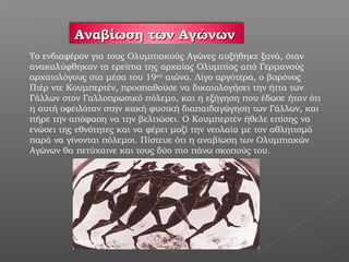 Αναβίωση των Αγώνων
Το ενδιαφέρον για τους Ολυμπιακούς Αγώνες αυξήθηκε ξανά, όταν
ανακαλύφθηκαν τα ερείπια της αρχαίας Ολυμπίας από Γερμανούς
αρχαιολόγους στα μέσα του 19ου αιώνα. Λίγο αργότερα, ο βαρόνος
Πιέρ ντε Κουμπερτέν, προσπαθούσε να δικαιολογήσει την ήττα των
Γάλλων στον Γαλλοπρωσικό πόλεμο, και η εξήγηση που έδωσε ήταν ότι
η αυτή οφειλόταν στην κακή φυσική διαπαιδαγώγηση των Γάλλων, και
πήρε την απόφαση να την βελτιώσει. Ο Κουμπερτέν ήθελε επίσης να
ενώσει της εθνότητες και να φέρει μαζί την νεολαία με τον αθλητισμό
παρά να γίνονται πόλεμοι. Πίστευε ότι η αναβίωση των Ολυμπιακών
Αγώνων θα πετύχαινε και τους δύο πιο πάνω σκοπούς του.
 