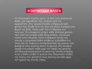 H ΟΛΥΜΠΙΑΚΗ ΦΛOΓΑ

Οι Ολυμπιακοί Αγώνες έχουν τη δική τους φλόγα και
δάδα, μια παράδοση που επέζησε από την
αρχαιότητα. Στην αρχαία Ελλάδα υπήρχε μία ιερή
φλόγα που άναβε από τον ήλιο και έκαιγε συνεχώς στο
βωμό της θεάς Ήρας καθ' όλη τη διάρκεια των
αγώνων. Στη σύγχρονη εποχή, κάθε τέσσερα χρόνια,
πριν από την έναρξη κάθε Ολυμπιάδας, γίνεται μία
τελετή στην Ολυμπία. Κατά τη διάρκεια αυτής της
τελετής η ολυμπιακή δάδα ανάβει με τη βοήθεια του
ήλιου και την παίρνει η αντιπροσωπεία της χώρας που
φιλοξενεί τους αγώνες εκείνη τη χρονιά. Στη συνέχεια
αρχίζει ένα μακρύ ταξίδι μέχρι την άφιξη της φλόγας
στη διοργανώτρια χώρα τη μέρα της τελετής έναρξης.
Αυτή η δάδα ανάβει τη φλόγα στο Ολυμπιακό στάδιο
της πόλης που φιλοξενεί τους αγώνες και καίει μέχρι
την ημέρα της τελετής λήξης.
 