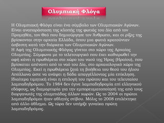 Η Ολυμπιακή Φλόγα είναι ένα σύμβολο των Ολυμπιακών Αγώνων.
Είναι αναπαράσταση της κλοπής της φωτιάς του Δία από τον
Προμηθέα, τον Θεό που δημιούργησε τον Άνθρωπο, και οι ρίζες της
βρίσκονται στην αρχαία Ελλάδα, όπου μια φωτιά κρατούνταν
άσβεστη κατά την διάρκεια των Ολυμπιακών Αγώνων.
Η Αφή της Ολυμπιακής Φλόγας γίνεται στο χώρο της Αρχαίας
Ολυμπίας. Σύμφωνα με το τελετουργικό που έχει καθιερωθεί την
αφή κάνει η πρωθιέρεια στο χώρο του ναού της Ήρας (Ηραίου), που
βρίσκεται απέναντι από το ναό του Δία, στο αρχαιολογικό χώρο της
Ολυμπίας. Εκεί η πρωθιέρεια ζητά τη βοήθεια του θεού του ήλιου
Απόλλωνα ώστε να ανάψει η δάδα απαγγέλλοντας μία επίκληση.
Ιδιαίτερα τιμητική είναι η επιλογή του πρώτου και του τελευταίου
λαμπαδηδρόμου. Το 1984 δεν έγινε λαμπαδηδρομία επί ελληνικού
εδάφους, ως διαμαρτυρία για την εμπορευματοποίησή της από τους
διοργανωτές της ολυμπιάδας άλλων χωρών. Ως το 2004 οι πρώτοι
λαμπαδηδρόμοι ήταν αθλητές στίβου. Μόλις το 2008 επιλέχτηκε
από άλλο άθλημα. Ως τώρα δεν υπήρξε γυναίκα πρώτη
λαμπαδηδρόμος.
 