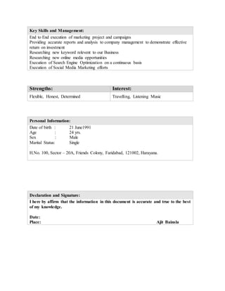 Key Skills and Management:
End to End execution of marketing project and campaigns
Providing accurate reports and analysis to company management to demonstrate effective
return on investment
Researching new keyword relevent to our Business
Researching new online media opportunities
Execution of Search Engine Optimization on a continuous basis
Execution of Social Media Marketing efforts
Strengths: Interest:
Flexible, Honest, Determined Travelling, Listening Music
Personal Information:
Date of birth : 21 June1991
Age : 24 yrs.
Sex : Male
Marital Status: Single
H.No. 100, Sector – 20A, Friends Colony, Faridabad, 121002, Harayana.
Declaration and Signature:
I here by affirm that the information in this document is accurate and true to the best
of my knowledge.
Date:
Place: Ajit Bainsla
 
