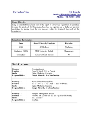 Curriculum Vitae Ajit Bainsla
Email: ajitbainsla@gmail.com
Mobile: +91-9990012780
Career Objective:
Being a committed team player, want to be a part of a renowned organization, to contribute
towards the growth of the Organization, based on my expertise and to further my personal
capabilities by learning from the new exposure within the structured framework of the
organization.
Educational Performance:
Exam Board/ University/ Institute Discipline
MBA SCDL, Pune Marketing
Graduation (BBA) MDU University Rohtak Management
Intermediate Harayana Board, Bhiwani Art
Work Experience:
Company :
Duration :
Profile :
Responsibilities:
Crossahead.com
From 14 March 2016 to Present
Digital Marketing Executive
Google Adwords, Seo, Smo,Youtube
Company :
Duration :
Profile :
Responsibilities:
Action India Home Products
01 -11- 2014 to 12 -03- 2016 {1 Year 05 Month}
Digital Marketing Executive
Google Adwords, Seo, Smo,Youtube
Company :
Duration :
Profile :
Responsibilities:
Vanquish Management Pvt.Ltd.
From 01 -08- 2013 to 31 -10- 2014 {1 Year 03 Month}
SEO Executive
Seo,Smo
 