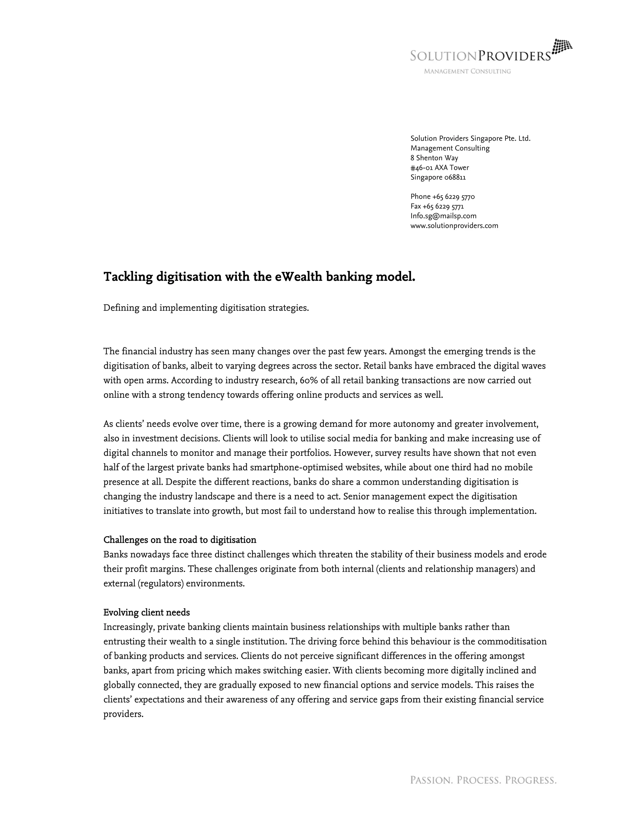 Solution Providers Singapore Pte. Ltd.
Management Consulting
8 Shenton Way
#46-01 AXA Tower
Singapore 068811
Phone +65 6229 5770
Fax +65 6229 5771
Info.sg@mailsp.com
www.solutionproviders.com
Tackling digitisation with the eWealth banking model.
Defining and implementing digitisation strategies.
The financial industry has seen many changes over the past few years. Amongst the emerging trends is the
digitisation of banks, albeit to varying degrees across the sector. Retail banks have embraced the digital waves
with open arms. According to industry research, 60% of all retail banking transactions are now carried out
online with a strong tendency towards offering online products and services as well.
As clients’ needs evolve over time, there is a growing demand for more autonomy and greater involvement,
also in investment decisions. Clients will look to utilise social media for banking and make increasing use of
digital channels to monitor and manage their portfolios. However, survey results have shown that not even
half of the largest private banks had smartphone-optimised websites, while about one third had no mobile
presence at all. Despite the different reactions, banks do share a common understanding digitisation is
changing the industry landscape and there is a need to act. Senior management expect the digitisation
initiatives to translate into growth, but most fail to understand how to realise this through implementation.
Challenges on the road to digitisation
Banks nowadays face three distinct challenges which threaten the stability of their business models and erode
their profit margins. These challenges originate from both internal (clients and relationship managers) and
external (regulators) environments.
Evolving client needs
Increasingly, private banking clients maintain business relationships with multiple banks rather than
entrusting their wealth to a single institution. The driving force behind this behaviour is the commoditisation
of banking products and services. Clients do not perceive significant differences in the offering amongst
banks, apart from pricing which makes switching easier. With clients becoming more digitally inclined and
globally connected, they are gradually exposed to new financial options and service models. This raises the
clients’ expectations and their awareness of any offering and service gaps from their existing financial service
providers.
 