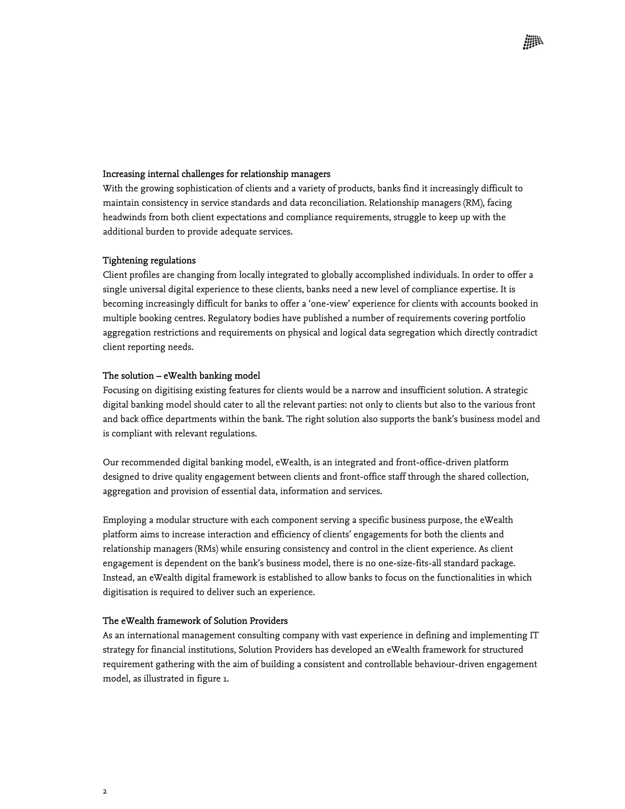 2
Increasing internal challenges for relationship managers
With the growing sophistication of clients and a variety of products, banks find it increasingly difficult to
maintain consistency in service standards and data reconciliation. Relationship managers (RM), facing
headwinds from both client expectations and compliance requirements, struggle to keep up with the
additional burden to provide adequate services.
Tightening regulations
Client profiles are changing from locally integrated to globally accomplished individuals. In order to offer a
single universal digital experience to these clients, banks need a new level of compliance expertise. It is
becoming increasingly difficult for banks to offer a ‘one-view’ experience for clients with accounts booked in
multiple booking centres. Regulatory bodies have published a number of requirements covering portfolio
aggregation restrictions and requirements on physical and logical data segregation which directly contradict
client reporting needs.
The solution – eWealth banking model
Focusing on digitising existing features for clients would be a narrow and insufficient solution. A strategic
digital banking model should cater to all the relevant parties: not only to clients but also to the various front
and back office departments within the bank. The right solution also supports the bank’s business model and
is compliant with relevant regulations.
Our recommended digital banking model, eWealth, is an integrated and front-office-driven platform
designed to drive quality engagement between clients and front-office staff through the shared collection,
aggregation and provision of essential data, information and services.
Employing a modular structure with each component serving a specific business purpose, the eWealth
platform aims to increase interaction and efficiency of clients’ engagements for both the clients and
relationship managers (RMs) while ensuring consistency and control in the client experience. As client
engagement is dependent on the bank’s business model, there is no one-size-fits-all standard package.
Instead, an eWealth digital framework is established to allow banks to focus on the functionalities in which
digitisation is required to deliver such an experience.
The eWealth framework of Solution Providers
As an international management consulting company with vast experience in defining and implementing IT
strategy for financial institutions, Solution Providers has developed an eWealth framework for structured
requirement gathering with the aim of building a consistent and controllable behaviour-driven engagement
model, as illustrated in figure 1.
 