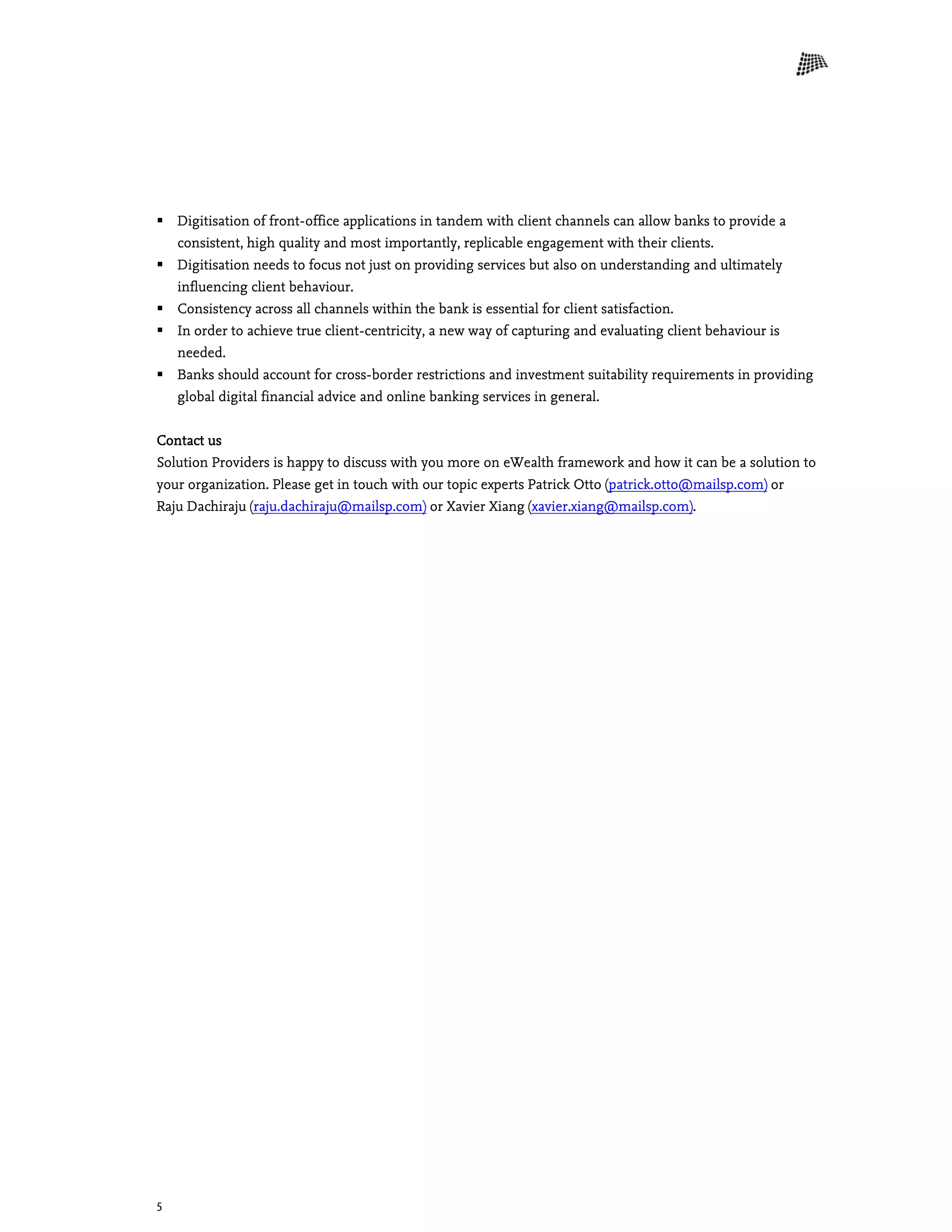 5
 Digitisation of front-office applications in tandem with client channels can allow banks to provide a
consistent, high quality and most importantly, replicable engagement with their clients.
 Digitisation needs to focus not just on providing services but also on understanding and ultimately
influencing client behaviour.
 Consistency across all channels within the bank is essential for client satisfaction.
 In order to achieve true client-centricity, a new way of capturing and evaluating client behaviour is
needed.
 Banks should account for cross-border restrictions and investment suitability requirements in providing
global digital financial advice and online banking services in general.
Contact us
Solution Providers is happy to discuss with you more on eWealth framework and how it can be a solution to
your organization. Please get in touch with our topic experts Patrick Otto (patrick.otto@mailsp.com) or
Raju Dachiraju (raju.dachiraju@mailsp.com) or Xavier Xiang (xavier.xiang@mailsp.com).
 