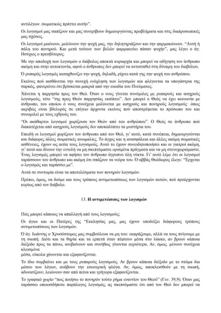 αντιλέγων. σωματικώς πράττει αυτήν”. 
Οι λογισμοί μας σαπίζουν και μας συντρίβουν δημιουργώντας προβλήματα και στις διαπροσωπικές 
μας σχέσεις. 
Οι λογισμοί μιαίνουν, μολύνουν την ψυχή μας, την δηλητηριάζουν και την φαρμακώνουν. “Αυτή ή 
πάλη του πονηρού. Και μετά τούτων των βελών φαρμακεύει πάσαν ψυχήν”, μας λέγει ο άγ. 
Ησύχιος ο πρεσβύτερος. 
Με την αποδοχή των λογισμών ο διάβολος αποκτά κυριαρχία και μπορεί να οδήγηση τον άνθρωπο 
ακόμη και στην αυτοκτονία, αφού ο άνθρωπος δεν μπορεί να αντισταθεί στη δύναμη του διαβόλου. 
Ό ρυπαρός λογισμός καταχθονίζει την ψυχή, δηλαδή, ρίχνει κατά γης την ψυχή του ανθρώπου. 
Εκείνος πού αισθάνεται την συνεχή ενόχληση των λογισμών και φλέγονται τα υπογάστρια της 
σαρκός, φανερώνει ότι βρίσκεται μακριά από την ευωδία του Πνεύματος. 
Χάνεται η παρρησία προς τον Θεό. Όταν ο νους γίνεται συνόμιλος με ρυπαρούς και αισχρούς 
λογισμούς, τότε “της προς Θεόν παρρησίας εκπίπτει”. Δεν μπορεί ο Θεός να έχει κοινωνία με 
άνθρωπο, του οποίου ό νους συνέχεια μολύνεται με αισχρούς και πονηρούς λογισμούς· όπως 
ακριβώς είναι βδελυρός σε επίγειο άρχοντα εκείνος πού αποστρέφεται το πρόσωπο του και 
συνομιλεί με τους εχθρούς του. 
“Οι ακάθαρτοι λογισμοί χωρίζουσι τον Θεόν από του ανθρώπου”. Ο Θεός σε άνθρωπο πού 
διακατέχεται από αισχρούς λογισμούς δεν αποκαλύπτει τα μυστήρια του. 
Επειδή οι λογισμοί χωρίζουν τον άνθρωπο από τον Θεό, γι’ αυτό, κατά συνέπεια, δημιουργούνται 
και διάφορες άλλες σωματικές ανωμαλίες. Το άγχος και η ανασφάλεια και άλλες ακόμη σωματικές 
ασθένειες, έχουν ως αιτία τους λογισμούς. Αυτό το έχουν συνειδητοποιήσει και οι γιατροί ακόμη, 
γι’ αυτό και δίνουν την εντολή να μη σκεπτόμαστε ορισμένα πράγματα και να μη στενοχωριόμαστε. 
Ένας λογισμός μπορεί να αφήσει τον άνθρωπο άγρυπνο όλη νύκτα. Γι’ αυτό λέμε ότι οι λογισμοί 
ταράσσουν τον άνθρωπο και ακόμη ότι σπάζουν τα νεύρα του. Ό αββάς Θεόδωρος έλεγε: “Έρχεται 
ο λογισμός και ταράσσει με”. 
Αυτά σε συντομία είναι τα αποτελέσματα των πονηρών λογισμών. 
Πρέπει, όμως, να δούμε και τους τρόπους αντιμετωπίσεως των λογισμών αυτών, πού προέρχονται 
κυρίως από τον διάβολο. 
13. Η αντιμετώπισις των λογισμών 
Πώς μπορεί κάποιος να απαλλαγή από τους λογισμούς; 
Οι άγιοι και οι Πατέρες της “Εκκλησίας μας, μας έχουν υποδείξει διάφορους τρόπους 
αντιμετωπίσεως των λογισμών. 
Ό άγ. Ιωάννης ο Χρυσόστομος μας συμβούλευα να μη του: εκφράζουμε, αλλά να τους πνίγουμε με 
τη σιωπή. Διότι και τα θηρία και τα ερπετά όταν πέφτουν μέσα στο λάκκο, αν βρουν κάποια 
διέξοδο προς τα πάνω, ανεβαίνουν και συνήθως γίνονται αγριότερα. Αν, όμως. μένουν συνέχεια 
κλεισμένα 
μέσα, εύκολα χάνονται και εξαφανίζονται. 
Το ίδιο συμβαίνει και με τους ρυπαρούς λογισμούς. Αν βρουν κάποια διέξοδο με το στόμα δια 
μέσου των λόγων, ανάβουν την εσωτερική φλόγα. Αν, όμως, αποκλεισθούν με τη σιωπή, 
αδυνατίζουν, λειώνουν σαν από πείνα και γρήγορα εξαφανίζονται. 
Το γραφικό χωρίο “πως ποιήσω το πονηρόν τούτο ρήμα εναντίον του Θεού” (Γεν. 39,9). Όταν μας 
ταράσσει οποιοσδήποτε παράλογος λογισμός, ας σκεπτόμαστε ότι από τον Θεό δεν μπορεί να 
 