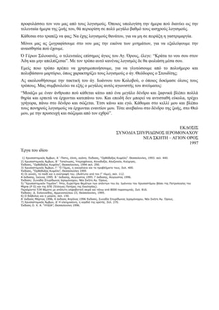 προφυλάσσει τον νου μας από τους λογισμούς. Όποιος υπολογίση την ήμερα πού διανύει ως την 
τελευταία ήμερα της ζωής του, θά περιορίση σε πολύ μεγάλο βαθμό τους αισχρούς λογισμούς. 
Κάθεσαι στο τραπέζι να φας; Να έχης λογισμούς θανάτου, για να μη σε πειράξη η γαστριμαργία. 
Μόνοι μας ας ζωγραφίσουμε στο νου μας την εικόνα των μνημάτων, για να εξαλείψουμε την 
αναισθησία πού έχουμε. 
Ό Γέρων Σιλουανός, ο τελευταίος επίσημος άγιος του Αγ. Όρους, έλεγε: “Κράτα το νου σου στον 
Άδη και μην απελπίζεσαι”. Με τον τρόπο αυτό κανένας λογισμός δε θα φωλιάση μέσα σου. 
Εμείς ποιο τρόπο πρέπει να χρησιμοποιήσουμε, για να γλυτώσουμε από το πολυήμερο και 
πολυβάσανο μαρτύριο, όπως χαρακτηρίζει τους λογισμούς ο άγ. Θεόδωρος ο Στουδίτης; 
Ας ακολουθήσουμε την τακτική του άγ. Ιωάννου του Κολοβού, ο όποιος δοκίμασε όλους τους 
τρόπους. Μας συμβουλεύει τα εξής ο μεγάλος αυτός αγωνιστής του πνεύματος: 
“Μοιάζω με έναν άνθρωπο πού κάθεται κάτω από ένα μεγάλο δένδρο και ξαφνικά βλέπει πολλά 
θηρία και ερπετά να έρχωνται κατεπάνω του. Και επειδή δεν μπορεί να αντισταθή εύκολα, τρέχει 
γρήγορα, πάνω στο δένδρο και σώζεται. Έτσι κάνω και εγώ. Κάθομαι στο κελλί μου και βλέπω 
τους πονηρούς λογισμούς να έρχωνται εναντίον μου. Τότε ανεβαίνω στο δένδρο της ζωής, στο Θεό 
μου, με την προσευχή και σώζομαι από τον εχθρό”. 
ΕΚΔΟΣΙΣ 
ΣΥΝΟΔΙΑ ΣΠΥΡΙΔΩΝΟΣ ΙΕΡΟΜΟΝΑΧΟΥ 
ΝΕΑ ΣΚΗΤΗ – ΑΓΙΟΝ ΟΡΟΣ 
1997 
Έργα του ιδίου 
1) Χρυσοστομικός Άμβων, Α ‘ Πίστις, έλπίς, αγάπη. Έκδοσις, “Ορθόδοξος Κυψέλη”. Θεσσαλονίκη, 1993. σελ. 440. 
2) Χρυσοστομικός Άμβων, Β ‘ Ταπείνωσις, Υπερηφάνεια, Κενοδοξία, Αλαζονεία, Καύχησις. 
Έκδοσις, “Ορθόδοξος Κυψέλη”, Θεσσαλονίκη, 1994 σελ. 290. 
3) Χρυσοστομικός Άμβων, Γ ‘ Ό Γάμος, η οικογένεια και τα προβλήματα τους. Σελ. 400. 
Έκδοσις, “Όρθόδοξος Κυψέλη”, Θεσσαλονίκη 1995 
4) Οι γονείς, το παιδί και η ανατροφή του. (Ανάτυπο από τον Γ’ τόμο), σελ. 112. 
Α έκδοσης, Ιούνιος 1995. Β ‘ έκδοσης, Αύγουστος 1995. Γ έκδοσης, Αύγουστος 1996. 
Έκδοσις: Συνοδία Σπυρίδωνος Ιερομόναχου, Νέα Σκήτη Αγ. Όρους. 
5) “Χρυσοστομικόν Ταμεΐον”. Ήτοι, Ευρετήριο θεμάτων των απάντων του άγ. Ιωάννου του Χρυσοστόμου βάσει της Πατρολογίας του 
Μίgne (Ρ Ο) και της ΕΠΕ (Έλληνες Πατέρες της Εκκλησίας). 
Περιέχονται 539 θέματα με απόλυτη αλφαβητική σειρά και πάνω από 8000 παραπομπές. Σελ. 816. 
Έκδοσις: Δ. Σαλονικίδης, Αρμενοπούλου 23, Θεσσαλονίκη, 1995. 
6) Ο διάβολος και η μαγεία, σελ. 150. 
Α’ έκδοσις Μάρτιος 1996, Κ έκδοσις Απρίλιος 1996 Έκδοσις, Συνοδία Σπυρίδωνος Ιερομόναχου, Νέα Σκήτη Αγ. Όρους. 
7) Χρυσοστομικός Άμβων, Δ’ Η ελεημοσύνη, η καρδιά της αρετής. Σελ. 270. 
Έκδοσις Ο. Χ. Α. “ΛΥΔΙΑ”, Θεσσαλονίκη 1996. 
