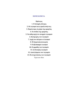 ΠΕΡΙΕΧΟΜΕΝΑ 
Πρόλογος 
1. Ο σκληρός πόλεμος 
2. Οι λογισμοί και η προέλευσή τους 
3. Πορεία προς τη χώρα της αμαρτίας 
4. Τα στάδια της αμαρτίας 
5. Τα πάθη πηγή τον πονηρών λογισμών 
6. Κατηγορίες των λογισμών 
7. Αρχή του πόλεμου οι λογισμοί 
8. Ή δαιμονική πανουργία 
9. Οι βλάσφημοι λογισμοί 
10. Ο ορμαθός των λογισμών 
11. Συνδυασμός λογισμών 
12. Αποτελέσματα των λογισμών 
13. Η αντιμετώπισις των λογισμών 
Έργα του ιδίου 
 