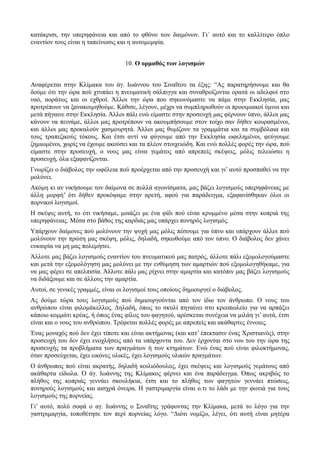 κατάκρισι, την υπερηφάνεια και από το φθόνο των δαιμόνων. Γι΄ αυτό και το καλλίτερο όπλο 
εναντίον τους είναι η ταπείνωσις και η αυτομεμψία. 
10. Ο ορμαθός των λογισμών 
Αναφέρεται στην Κλίμακα του άγ. Ιωάννου του Σιναΐτου τα έξης: “Ας παρατηρήσουμε και θα 
δούμε ότι την ώρα πού χτυπάει η πνευματική σάλπιγγα και συναθροίζονται ορατά οι αδελφοί στο 
ναό, αοράτως και οι εχθροί. Άλλοι την ώρα που σηκωνόμαστε να πάμε στην Εκκλησία, μας 
προτρέπουν να ξανακοιμηθούμε. Κάθισε, λέγουν, μέχρι να συμπληρωθούν οι προοιμιακοί ύμνοι και 
μετά πήγαινε στην Εκκλησία. Άλλοι πάλι ενώ είμαστε στην προσευχή μας φέρνουν ύπνο, άλλοι μας 
κάνουν να πεινάμε, άλλοι μας προτρέπουν να ακουμπήσουμε στον τοίχο σαν δήθεν κουρασμένοι, 
και άλλοι μας προκαλούν χασμουρητά. Άλλοι μας θυμίζουν τα γραμμάτια και τα συμβόλαια και 
τους τραπεζικούς τόκους. Και έτσι αντί να φύγουμε από την Εκκλησία ωφελημένοι, φεύγουμε 
ζημιωμένοι, χωρίς να έχουμε ακούσει και τα πλέον στοιχειώδη. Και ενώ πολλές φορές την ώρα, πού 
είμαστε στην προσευχή, ο νους μας είναι γεμάτος από απρεπείς σκέψεις, μόλις τελειώσει η 
προσευχή, όλα εξαφανίζονται. 
Γνωρίζει ο διάβολος την ωφέλεια πού προέρχεται από την προσευχή και γι’ αυτό προσπαθεί να την 
μολύνει. 
Ακόμη κι αν νικήσουμε τον δαίμονα σε πολλά αγωνίσματα, μας βάζει λογισμούς υπερηφάνειας με 
άλλη μορφή’ ότι δήθεν προκόψαμε στην αρετή, αφού για παράδειγμα, εξαφανίσθηκαν όλοι οι 
πορνικοί λογισμοί. 
Η σκέψις αυτή, το ότι νικήσαμε, μοιάζει με ένα φίδι πού είναι κρυμμένο μέσα στην κοπριά της 
υπερηφάνειας. Μέσα στο βάθος της καρδιάς μας υπάρχει πονηρός λογισμός. 
Υπάρχουν δαίμονες πού μολύνουν την ψυχή μας μόλις πέσουμε για ύπνο και υπάρχουν άλλοι πού 
μολύνουν την πρώτη μας σκέψη, μόλις, δηλαδή, σηκωθούμε από τον ύπνο. Ο διάβολος δεν χάνει 
ευκαιρία να μη μας πολεμήσει. 
Άλλοτε μας βάζει λογισμούς εναντίον του πνευματικού μας πατρός, άλλοτε πάλι εξομολογούμαστε 
και μετά την εξομολόγηση μας μολύνει με την ενθύμηση των αμαρτιών πού εξομολογηθήκαμε, για 
να μας φέρει σε απελπισία. Άλλοτε πάλι μας ρίχνει στην αμαρτία και κατόπιν μας βάζει λογισμούς 
να διδάξουμε και σε άλλους την αμαρτία. 
Αυτοί, σε γενικές γραμμές, είναι οι λογισμοί τους οποίους δημιουργεί ο διάβολος. 
Ας δούμε τώρα τους λογισμούς πού δημιουργούνται από τον ίδιο τον άνθρωπο. Ο νους του 
ανθρώπου είναι φιλομάκελλος. Δηλαδή, όπως το σκυλί πηγαίνει στο κρεοπωλείο για να αρπάξει 
κάποιο κομμάτι κρέας, ή όπως ένας φίλος του φαγητού, αρέσκεται συνέχεια να μιλάη γι’ αυτά, έτσι 
είναι και ο νους του ανθρώπου. Τρέφεται πολλές φορές με απρεπείς και ακάθαρτες έννοιες. 
Ένας μοναχός πού δεν έχει τίποτε και είναι ακτήμονας (και κατ’ έπεκτασιν ένας Χριστιανός), στην 
προσευχή του δεν έχει ενοχλήσεις από τα υπάρχοντα του. Δεν έρχονται στο νου του την ώρα της 
προσευχής τα προβλήματα των πραγμάτων ή των κτημάτων. Ενώ ένας πού είναι φιλοκτήμονας, 
όταν προσεύχεται, έχει εικόνες υλικές, έχει λογισμούς υλικών πραγμάτων. 
Ο άνθρωπος πού είναι ακρατής, δηλαδή κοιλιόδουλος, έχει σκέψεις και λογισμούς γεμάτους από 
ακάθαρτα είδωλα. Ό άγ. Ιωάννης της Κλίμακος φέρνει και ένα παράδειγμα. Όπως ακριβώς το 
πλήθος της κοπριάς γεννάει σκουλήκια, έτσι και το πλήθος των φαγητών γεννάει πτώσεις, 
πονηρούς λογισμούς και αισχρά όνειρα. Η γαστριμαργία είναι ο.τι το λάδι με την φωτιά για τους 
λογισμούς της πορνείας. 
Γι’ αυτό, πολύ σοφά ο αγ. Ιωάννης ο Σιναΐτης γράφοντας την Κλίμακα, μετά το λόγο για την 
γαστριμαργία, τοποθέτησε τον περί πορνείας λόγο. “Διότι νομίζω, λέγει, ότι αυτή είναι μητέρα 
 