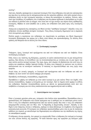 εκείνης”. 
Από που, δηλαδή, προέρχονται οι πορνικοί λογισμοί; Εάν ένας άνθρωπος στη ζωή του καλοπερνάει 
και έχη όλες τις ανέσεις και δε σκληραγωγείται και δεν ασκείται καθόλου, τότε πολύ φυσικό είναι ο 
άνθρωπος αυτός να έχει λογισμούς πορνείας, οι όποιοι θα καταλήξουν σε πράξεις. Άλλοτε, πάλι, 
όταν έχει ελεύθερες τις αισθήσεις του ο άνθρωπος και δη κάποιο πρόσωπο ή ακουμπήσει με το χέρι 
του κάποιον ή ακούσει κάτι το αισχρό, τότε είναι σαν να έχει ανοίξει την πόρτα στους ακάθαρτους 
λογισμούς. Βέβαια σε αυτό βοηθάει και η φύσις του ανθρώπου πού ρέπει προς τους λογισμούς 
αυτούς. 
Ακόμη και η παρακοή στις υποσχέσεις του Θεού γεννάει “αποθήκην λογισμών”, δηλαδή ο νους του 
ανθρώπου γίνεται αποθήκη πονηρών λογισμών. Τους ίδιους λογισμούς δημιουργεί και η παρακοή 
στον πνευματικό μας πατέρα. 
Πολλές φορές η περιέργεια του ανθρώπου να εξερεύνηση τα μυστήρια του Θεού δημιουργεί 
λογισμούς βλασφημίας και ακόμη ότι ο Θεός είναι άδικος και προσωπολήπτης. Σε άλλους δίνει 
οράσεις και θαύματα και σε άλλους δεν δίνει τίποτε. 
11. Συνδυασμός λογισμών 
Υπάρχουν, όμως, λογισμοί πού προέρχονται και από τον άνθρωπο και από τον διάβολο. Είναι 
συνδυασμός λογισμών. 
Είδα, λέγει ο αγ. Ιωάννης της Κλίμακος. μερικούς να τρώνε απολαυστικά και να μην πολεμούνται 
αμέσως. Και άλλους να συνεσθίουν και να συναναστρέφωνται με γυναίκες και να μην έχουν την 
ώρα εκείνη κανένα πονηρό λογισμό. Την ώρα, όμως, πού νόμιζαν ότι βρίσκονται στο κελί τους σε 
ειρήνη και ασφάλεια, έπαθαν ξαφνικά όλεθρο. Η φύσις τους έσπρωξε να τρώγουν και να πίνουν 
απολαυστικά και να κοιτάζουν ακόλαστα. Ο σατανάς το εκμεταλλεύθηκε και τους έριξε στην 
αμαρτία. 
Αυτοί είναι, σε γενικές γραμμές, οι λογισμοί πού προέρχονται από τον άνθρωπο και από τον 
διάβολο. Σε όλον αυτόν τον αγώνα υπάρχει μία κλίμακα. 
Προσβολή, συνδυασμός, συγκατάθεσις, αιχμαλωσία. 
Προσβάλλει ο εχθρός τον άνθρωπο με έναν απλό λογισμό ή με μία εικόνα. Όταν τον δεχθεί, τότε 
γίνεται συγκατάθεσις. Αρχίζει η συνομιλία με τον λογισμό. Από το σημείο αυτό αρχίζει ή ευθύνη 
του ανθρώπου. Κατόπιν συγκατατίθεται κανείς με ηδονή να πραγματοποίηση αυτό πού του 
υποβάλλει ο λογισμός και στο τέλος υποδουλώνεται και αιχμαλωτίζεται από το πάθος. 
12. Αποτελέσματα των λογισμών 
Όταν ο λογισμός χρονίσει μέσα μας, γινόμαστε τότε δούλοι στην προσπάθεια. Προσπάθεια είναι η 
προσκόλλησις του άνθρωπου στα κτιστά πράγματα και ή επιθυμία του να απόκτηση μόνον αυτά. 
Έτσι ο νους του ανθρώπου αποδεσμεύεται από την αιώνια τροφή. Και όταν ο νους του ανθρώπου 
απομακρυνθεί εντελώς από τον Θεό, τότε “ή θηριώδης ή δαιμονιώδης γίνεται”, δηλαδή, ή σαν 
θηρίο ή σαν δαίμονας γίνεται ο άνθρωπος, πράγμα το όποιο βλέπουμε να συμβαίνει στη σημερινή 
καταναλωτική κοινωνία. Ό λογισμός του ανθρώπου προσκολλήθηκε μόνο στη γη και δε σκέπτεται 
καθόλου τον ουρανό, με αποτέλεσμα την θηριοποίηση του ανθρώπου και την αποθέωση της τέχνης 
σε οποιαδήποτε μορφή. 
Ο άνθρωπος γίνεται ακρατής. Δεν μπορεί να εγκρατευθή. Όταν ο άνθρωπος δεν πολεμά το λογισμό 
του τότε γίνεται δούλος της αμαρτίας. “Ό κατά διάνοιαν προς την αμαρτίαν μη πολέμων μηδέ 
 