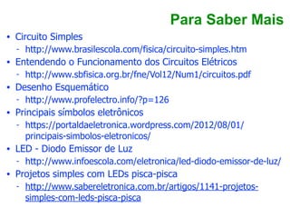 Para Saber Mais
• Circuito Simples
- http://www.brasilescola.com/fisica/circuito-simples.htm
• Entendendo o Funcionamento dos Circuitos Elétricos
- http://www.sbfisica.org.br/fne/Vol12/Num1/circuitos.pdf
• Desenho Esquemático
- http://www.profelectro.info/?p=126
• Principais símbolos eletrônicos
- https://portaldaeletronica.wordpress.com/2012/08/01/
principais-simbolos-eletronicos/
• LED - Diodo Emissor de Luz
- http://www.infoescola.com/eletronica/led-diodo-emissor-de-luz/
• Projetos simples com LEDs pisca-pisca
- http://www.sabereletronica.com.br/artigos/1141-projetos-
simples-com-leds-pisca-pisca
 