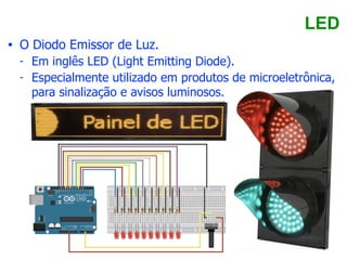 LED
• O Diodo Emissor de Luz.
- Em inglês LED (Light Emitting Diode).
- Especialmente utilizado em produtos de microeletrônica,
para sinalização e avisos luminosos.
 