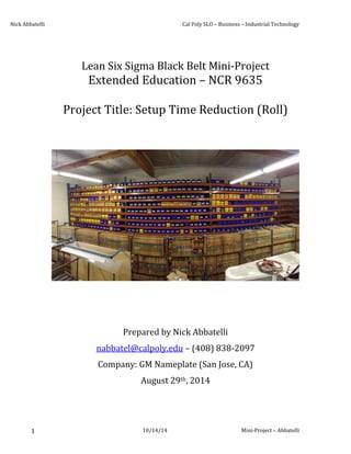 Nick Abbatelli Cal Poly SLO – Business – Industrial Technology
10/14/14 Mini-Project – Abbatelli1
Lean Six Sigma Black Belt Mini-Project
Extended Education – NCR 9635
Project Title: Setup Time Reduction (Roll)
Prepared by Nick Abbatelli
nabbatel@calpoly.edu – (408) 838-2097
Company: GM Nameplate (San Jose, CA)
August 29th, 2014
 