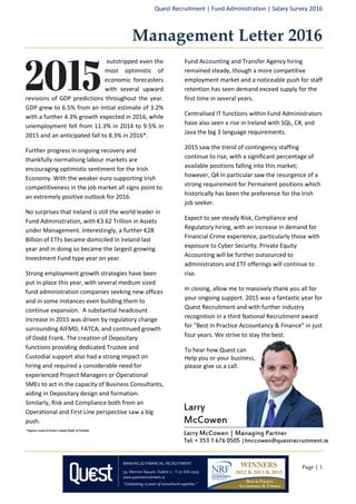 Quest Recruitment | Fund Administration | Salary Survey 2016
Page | 1
Larry
McCowen
Larry McCowen | Managing Partner
Tel: + 353 1 676 0505 |lmccowen@questrecruitment.ie
Management Letter 2016
outstripped even the
most optimistic of
economic forecasters
with several upward
revisions of GDP predictions throughout the year.
GDP grew to 6.5% from an initial estimate of 3.2%
with a further 4.3% growth expected in 2016, while
unemployment fell from 11.3% in 2014 to 9.5% in
2015 and an anticipated fall to 8.3% in 2016*.
Further progress in ongoing recovery and
thankfully normalising labour markets are
encouraging optimistic sentiment for the Irish
Economy. With the weaker euro supporting Irish
competitiveness in the job market all signs point to
an extremely positive outlook for 2016.
No surprises that Ireland is still the world leader in
Fund Administration, with €3.62 Trillion in Assets
under Management. Interestingly, a further €28
Billion of ETFs became domiciled in Ireland last
year and in doing so became the largest growing
Investment Fund type year on year.
Strong employment growth strategies have been
put in place this year, with several medium sized
fund administration companies seeking new offices
and in some instances even building them to
continue expansion. A substantial headcount
increase in 2015 was driven by regulatory change
surrounding AIFMD, FATCA, and continued growth
of Dodd Frank. The creation of Depositary
functions providing dedicated Trustee and
Custodial support also had a strong impact on
hiring and required a considerable need for
experienced Project Managers or Operational
SMEs to act in the capacity of Business Consultants,
aiding in Depositary design and formation.
Similarly, Risk and Compliance both from an
Operational and First Line perspective saw a big
push.
Fund Accounting and Transfer Agency hiring
remained steady, though a more competitive
employment market and a noticeable push for staff
retention has seen demand exceed supply for the
first time in several years.
Centralised IT functions within Fund Administrators
have also seen a rise in Ireland with SQL, C#, and
Java the big 3 language requirements.
2015 saw the trend of contingency staffing
continue to rise, with a significant percentage of
available positions falling into this market;
however, Q4 in particular saw the resurgence of a
strong requirement for Permanent positions which
historically has been the preference for the Irish
job seeker.
Expect to see steady Risk, Compliance and
Regulatory hiring, with an increase in demand for
Financial Crime experience, particularly those with
exposure to Cyber Security. Private Equity
Accounting will be further outsourced to
administrators and ETF offerings will continue to
rise.
In closing, allow me to massively thank you all for
your ongoing support. 2015 was a fantastic year for
Quest Recruitment and with further industry
recognition in a third National Recruitment award
for “Best in Practice Accountancy & Finance” in just
four years. We strive to stay the best.
To hear how Quest can
Help you or your business,
please give us a call.
*figures sourced from Central Bank of Ireland
 