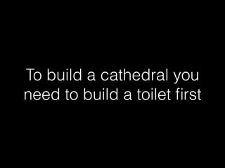 To build a cathedral you 
need to build a toilet first 
 