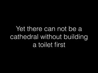 Yet there can not be a 
cathedral without building 
a toilet first 
 