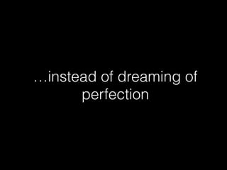 …instead of dreaming of 
perfection 
 
