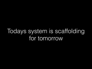Todays system is scaffolding 
for tomorrow 
 