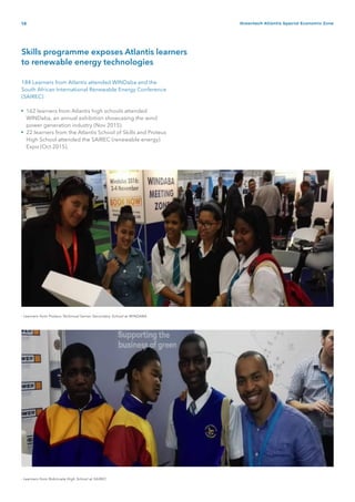 14 Greentech Atlantis Special Economic Zone
Skills programme exposes Atlantis learners
to renewable energy technologies
184 Learners from Atlantis attended WINDaba and the
South African International Renewable Energy Conference
(SAIREC)
162 learners from Atlantis high schools attended
WINDaba, an annual exhibition showcasing the wind
power generation industry (Nov 2015).
22 learners from the Atlantis School of Skills and Proteus
High School attended the SAIREC (renewable energy)
Expo (Oct 2015).
•
•
- Learners from Robinvale High School at SAIREC
- Learners from Proteus Technical Senior Secondary School at WINDABA
 