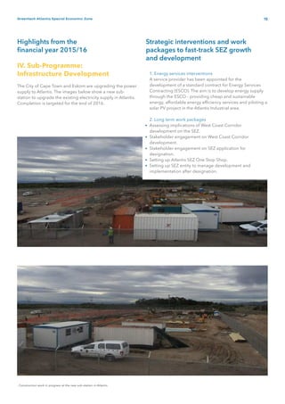 15Greentech Atlantis Special Economic Zone
Highlights from the
financial year 2015/16
Strategic interventions and work
packages to fast-track SEZ growth
and development
IV. Sub-Programme:
Infrastructure Development
The City of Cape Town and Eskom are upgrading the power
supply to Atlantis. The images below show a new sub-
station to upgrade the existing electricity supply in Atlantis.
Completion is targeted for the end of 2016.
- Construction work in progress at the new sub-station in Atlantis
1. Energy services interventions
A service provider has been appointed for the
development of a standard contract for Energy Services
Contracting (ESCO). The aim is to develop energy supply
through the ESCO - providing cheap and sustainable
energy, affordable energy efficiency services and piloting a
solar PV project in the Atlantis Industrial area.
2. Long term work packages
Assessing implications of West Coast Corridor
development on the SEZ.
Stakeholder engagement on West Coast Corridor
development.
Stakeholder engagement on SEZ application for
designation.
Setting up Atlantis SEZ One Stop Shop.
Setting up SEZ entity to manage development and
implementation after designation.
•
•
•
•
•
 