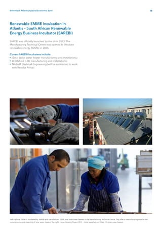19Greentech Atlantis Special Economic Zone
•
•
•
Left & above: iSolar is incubated by SAREBI and manufactures 100% local solar water heaters in the Manufacturing Technical Centre. They offer a internship programs for the
manufacturing and assembly of solar water heaters. Top right: Langa Housing Project 2015 – iSolar supplied and fitted 476 solar water heaters.
Renewable SMME incubation in
Atlantis – South African Renewable
Energy Business Incubator (SAREBI)
SAREBI was officially launched by the dti in 2013. The
Manufacturing Technical Centre was opened to incubate
renewable energy SMMEs in 2015.
Current SAREBI incubatees include:
iSolar (solar water heater manufacturing and installations)
LEDZshine (LED manufacturing and installations)
NASAM Electrical Engineering (will be contracted to work
with Resolux Africa)
 