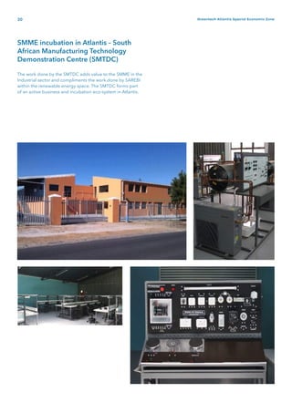 20 Greentech Atlantis Special Economic Zone
SMME incubation in Atlantis – South
African Manufacturing Technology
Demonstration Centre (SMTDC)
The work done by the SMTDC adds value to the SMME in the
Industrial sector and compliments the work done by SAREBI
within the renewable energy space. The SMTDC forms part
of an active business and incubation eco-system in Atlantis.
 