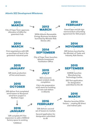 22 Greentech Atlantis Special Economic Zone
2012
MARCH
—
City of Cape Town approves
allocation of 68ha for
greentech hub
2015
JANUARY
—
GRI starts production
of first wind towers
2013
MARCH
—
SEDA Atlantis Renewable
Energy Business Incubator
launched by Minister Rob
Davies (dti)
2014
FEBRUARY
—
GreenCape and dti sign
memorandum of funding
agreement for SEZ project
2015
JULY
—
SEZ economic
impact analysis study
completion
City’s site preparation
work starts for building
of new sub-station
in Atlantis
2015
SEPTEMBER
—
SAREBI launches
Manufacturing
Technology Centre.
SEZ first application
for designation
submitted to the dti2015
OCTOBER
GRI deliver first completed
wind towers to Noupoort
wind farm project in
Northern Cape
2016
JANUARY
—
GRI complete R175m
expansion to add a 5000m2
factory space to existing
12000m2
2016
FEBRUARY
—
GRI delivers second
set of towers to market.
Second application for
designation submitted
to dti
2016
MARCH
—
Resolux launches R25m
factory - creating 80 direct
and indirect jobs
2014
MARCH
—
First negotiations with GRI
on purchase of land in the
greentech industrial park
2014
SEPTEMBER
—
City of Cape Town launches
Atlantis Investment
Facilitation Office
2014
NOVEMBER
—
GRI factory launched by
the Minister of Trade and
Industry, Rob Davies.
Atlantis SEZ Development Milestones
 