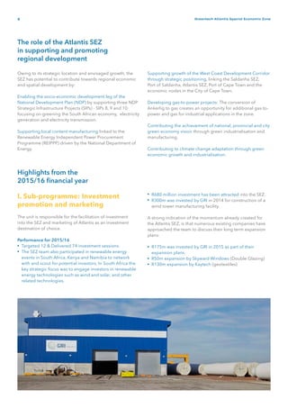 4 Greentech Atlantis Special Economic Zone
The role of the Atlantis SEZ
in supporting and promoting
regional development
Highlights from the
2015/16 financial year
Owing to its strategic location and envisaged growth, the
SEZ has potential to contribute towards regional economic
and spatial development by:
Enabling the socio-economic development leg of the
National Development Plan (NDP) by supporting three NDP
Strategic Infrastructure Projects (SIPs) - SIPs 8, 9 and 10
focusing on greening the South African economy, electricity
generation and electricity transmission.
Supporting local content manufacturing linked to the
Renewable Energy Independent Power Procurement
Programme (REIPPP) driven by the National Department of
Energy.
Supporting growth of the West Coast Development Corridor
through strategic positioning, linking the Saldanha SEZ,
Port of Saldanha, Atlantis SEZ, Port of Cape Town and the
economic nodes in the City of Cape Town.
Developing gas-to-power projects: The conversion of
Ankerlig to gas creates an opportunity for additional gas-to-
power and gas for industrial applications in the zone.
Contributing the achievement of national, provincial and city
green economy vision through green industrialisation and
manufacturing.
Contributing to climate change adaptation through green
economic growth and industrialisation.
I. Sub-programme: Investment
promotion and marketing
The unit is responsible for the facilitation of investment
into the SEZ and marketing of Atlantis as an investment
destination of choice.
Performance for 2015/16
Targeted 12 & Delivered 74 investment sessions.
The SEZ team also participated in renewable energy
events in South Africa, Kenya and Namibia to network
with and scout for potential investors. In South Africa the
key strategic focus was to engage investors in renewable
energy technologies such as wind and solar, and other
related technologies.
R680 million investment has been attracted into the SEZ.
R300m was invested by GRI in 2014 for construction of a
wind tower manufacturing facility.
A strong indication of the momentum already created for
the Atlantis SEZ, is that numerous existing companies have
approached the team to discuss their long term expansion
plans:
R175m was invested by GRI in 2015 as part of their
expansion plans.
R50m expansion by Skyward Windows (Double Glazing)
R130m expansion by Kaytech (geotextiles)
•
•
•
•
•
•
•
 