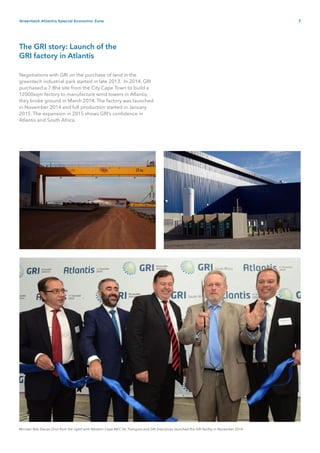 7Greentech Atlantis Special Economic Zone
The GRI story: Launch of the
GRI factory in Atlantis
Negotiations with GRI on the purchase of land in the
greentech industrial park started in late 2013. In 2014, GRI
purchased a 7.8ha site from the City Cape Town to build a
12000sqm factory to manufacture wind towers in Atlantis;
they broke ground in March 2014. The factory was launched
in November 2014 and full production started in January
2015. The expansion in 2015 shows GRI’s confidence in
Atlantis and South Africa.
Minister Rob Davies (2nd from the right) with Western Cape MEC for Transport and GRI Executives launched the GRI facility in November 2014
 