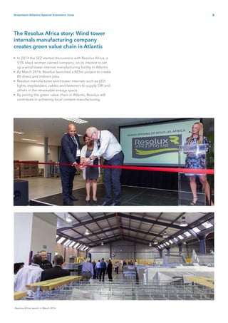 9Greentech Atlantis Special Economic Zone
The Resolux Africa story: Wind tower
internals manufacturing company
creates green value chain in Atlantis
In 2014 the SEZ started discussions with Resolux Africa, a
51% black women owned company, on its interest to set
up a wind tower internal manufacturing facility in Atlantis.
By March 2016, Resolux launched a R25m project to create
80 direct and indirect jobs.
Resolux manufactures wind tower internals such as LED
lights, stepladders, cables and fasteners to supply GRI and
others in the renewable energy space.
By joining the green value chain in Atlantis, Resolux will
contribute in achieving local content manufacturing.
- Resolux Africa launch in March 2016
•
•
•
•
 