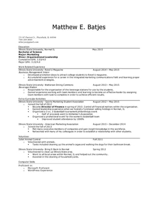 Matthew E. Batjes
25147 Patriot Ct., Plainfield, IL 60544
708-205-4045
mbat jes@gmail.com
Education
Illinois State University, Normal IL May 2015
Bachelor of Science
Major: Marketing
Minor: Organizational Leadership
Cumulative GPA: 3.03/4.0
Major GPA: 3.22/4.0
Work Related Experience
Illinois State University- Revel U Magazine August 2014 – May 2015
Business Management Intern
o Developed promotion ideas to attract college students to Revel U magazine.
o Accumulated experience for a career in the integrated marketing communications field and learning proper
advertisement strategies.
Illinois State Univ ersity- Watterson Dining Commons August 2013 – May 2015
Beverage Station
o Responsible for the organization of the beverage stations for use by the students .
o Gained experience working with team members and learning to become an effective leader by assigning
team members with task to complete in order to achieve efficient results.
Extra-Curricular Activities
Illinois State University - Sports Marketing Student Association August 2012 – May 2015
o Joined the fall of 2012
 Became Director of Finance in spring of 2013. Control all financial matters within the organization.
 Gained leadership experience when we hosted a fundraiser selling hotdogs in Normal, IL
 Organized a 3 vs. 3 basketball tournament philanthropy event
 Half of proceeds went to Alzheimer’s Association
 Organized a promotional event for the women’s basketball team
 Improved student attendance by 1000%
Illinois State University - American Marketing Association August 2013 – December 2014
o Joined the fall of 2013
 Met many executive members of companies and gain insigh t knowledge in the workforce.
 Networked with many of my colleagues in order to establish a relationship with other students.
Volunteer
Joliet Animal Control Fall 2011
o Volunteered with animals.
 Tasks included cleaning up the animal’s cages and walking the dogs for their bathroom break.
Illinois State University- Bring It Back to Normal Spring 2012
o Volunteered to clean up Illinois State area.
 Went to all local areas within Normal, IL and helped out the community.
 Assisted in the cleaning of household yards.
Computer Skills
Proficient in:
o Microsoft Proficient
o WordPress Experience
 