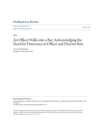 Fordham Law Review
Volume 83 Volume 83
Issue 1 Volume 83, Issue 1
Article 10
2014
An Officer Walks into a Bar: Acknowledging the
Need for Deterrence in Officer and Director Bars
Steven W. Shuldman
Fordham University School of Law
This Note is brought to you for free and open access by FLASH: The Fordham Law Archive of Scholarship and History. It has been accepted for
inclusion in Fordham Law Review by an authorized administrator of FLASH: The Fordham Law Archive of Scholarship and History. For more
information, please contact tmelnick@law.fordham.edu.
Recommended Citation
Steven W. Shuldman, An Officer Walks into a Bar: Acknowledging the Need for Deterrence in Officer and Director Bars, 83 Fordham L. Rev.
333 (2014).
Available at: http://ir.lawnet.fordham.edu/flr/vol83/iss1/10
 