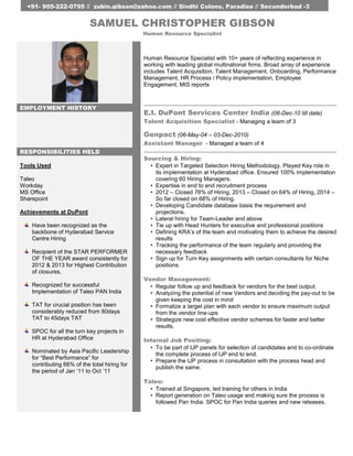 +91- 905-222-0795 // zubin.gibson@yahoo.com // Sindhi Colony, Paradise // Secunderbad -3 
SAMUEL CHRISTOPHER GIBSON 
Human Resource Specialist with 10+ years of reflecting experience in 
working with leading global multinational firms. Broad array of experience 
includes Talent Acquisition, Talent Management, Onboarding, Performance 
Management, HR Process / Policy implementation, Employee 
Engagement, MIS reports 
EMPLOYMENT HISTORY 
E.I. DuPont Services Center India (06-Dec-10 till date) 
Talent Acquisition Specialist - Managing a team of 3 
Genpact (06-May-04 – 03-Dec-2010) 
Assistant Manager - Managed a team of 4 
RESPONSIBILITIES HELD 
Sourcing & Hiring: 
• Expert in Targeted Selection Hiring Methodology. Played Key role in 
its implementation at Hyderabad office. Ensured 100% implementation 
covering 60 Hiring Managers. 
• Expertise in end to end recruitment process 
• 2012 – Closed 76% of Hiring, 2013 – Closed on 64% of Hiring, 2014 – 
So far closed on 68% of Hiring. 
• Developing Candidate database basis the requirement and 
projections. 
• Lateral hiring for Team-Leader and above 
• Tie up with Head Hunters for executive and professional positions 
• Defining KRA’s of the team and motivating them to achieve the desired 
results 
• Tracking the performance of the team regularly and providing the 
necessary feedback 
• Sign up for Turn Key assignments with certain consultants for Niche 
positions 
Vendor Management: 
• Regular follow up and feedback for vendors for the best output. 
• Analyzing the potential of new Vendors and deciding the pay-out to be 
given keeping the cost in mind 
• Formalize a target plan with each vendor to ensure maximum output 
from the vendor line-ups 
• Strategize new cost effective vendor schemes for faster and better 
results. 
Internal Job Positing: 
• To be part of IJP panels for selection of candidates and to co-ordinate 
the complete process of IJP end to end. 
• Prepare the IJP process in consultation with the process head and 
publish the same. 
Taleo: 
• Trained at Singapore, led training for others in India 
• Report generation on Taleo usage and making sure the process is 
followed Pan India. SPOC for Pan India queries and new releases. 
Tools Used 
Taleo 
Workday 
MS Office 
Sharepoint 
Achievements at DuPont 
Have been recognized as the 
backbone of Hyderabad Service 
Centre Hiring 
Recipient of the STAR PERFORMER 
OF THE YEAR award consistently for 
2012 & 2013 for Highest Contribution 
of closures. 
Recognized for successful 
Implementation of Taleo PAN India 
TAT for crucial position has been 
considerably reduced from 80days 
TAT to 45days TAT 
SPOC for all the turn key projects in 
HR at Hyderabad Office 
Nominated by Asia Pacific Leadership 
for “Best Performance” for 
contributing 66% of the total hiring for 
the period of Jan ‘11 to Oct ’11 
Human Resource Specialist 
 