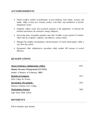 ACCOMPLISHMENTS
 Earned excellent remarks on performance in areas including work volume, accuracy and
quality, ability to learn new concepts, positive work ethics and commitment to provide
unsurpassed service.
 Organized cultural events and occasional programs in the organization, to decrease the
boredom and increase the motivation among employees.
 Sort out the issues of payables amounted more than 10 million in just a period of 3 months,
which built the company’s reliability and efficiency among vendors.
 Managed the complete documentation and procurement of 2 newly based regions within a
very short time period.
 Reorganized office administrative procedures which resulted 40% increase in overall
efficiency.
QUALIFICATIONS
Master of Business Administration (MBA) 2016
(Human Resource Management) (3.5 CGPA)
Institute of Business & Technology (IBT)
Bachelor of Commerce 2013
DHA College for Women
Intermediate (Pre-medical) 2010
Khatoon-e-Pakistan Govt. College
Matriculation (Science) 2008
Light House Public School
REFERENCE
Will be furnished upon demand.
 