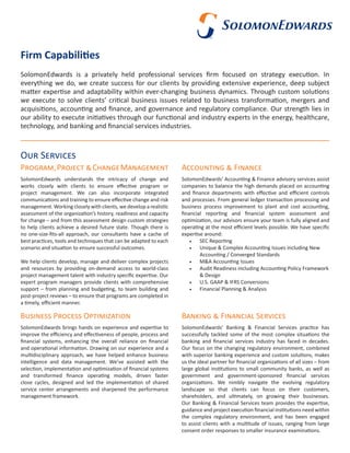 Firm Capabilities
SolomonEdwards is a privately held professional services firm focused on strategy execution. In
everything we do, we create success for our clients by providing extensive experience, deep subject
matter expertise and adaptability within ever-changing business dynamics. Through custom solutions
we execute to solve clients’ critical business issues related to business transformation, mergers and
acquisitions, accounting and finance, and governance and regulatory compliance. Our strength lies in
our ability to execute initiatives through our functional and industry experts in the energy, healthcare,
technology, and banking and financial services industries.
Our Services
SolomonEdwards’ Accounting & Finance advisory services assist
companies to balance the high demands placed on accounting
and finance departments with effective and efficient controls
and processes. From general ledger transaction processing and
business process improvement to plant and cost accounting,
financial reporting and financial system assessment and
optimization, our advisors ensure your team is fully aligned and
operating at the most efficient levels possible. We have specific
expertise around:
•	 SEC Reporting
•	 Unique & Complex Accounting Issues including New
Accounting / Converged Standards
•	 M&A Accounting Issues
•	 Audit Readiness including Accounting Policy Framework
& Design
•	 U.S. GAAP & IFRS Conversions
•	 Financial Planning & Analysis
Accounting & FinanceProgram,Project &ChangeManagement
SolomonEdwards understands the intricacy of change and
works closely with clients to ensure effective program or
project management. We can also incorporate integrated
communications and training to ensure effective change and risk
management. Working closely with clients, we develop a realistic
assessment of the organization’s history, readiness and capacity
for change – and from this assessment design custom strategies
to help clients achieve a desired future state. Though there is
no one-size-fits-all approach, our consultants have a cache of
best practices, tools and techniques that can be adapted to each
scenario and situation to ensure successful outcomes.
We help clients develop, manage and deliver complex projects
and resources by providing on-demand access to world-class
project management talent with industry specific expertise. Our
expert program managers provide clients with comprehensive
support – from planning and budgeting, to team building and
post-project reviews – to ensure that programs are completed in
a timely, efficient manner.
Business Process Optimization
SolomonEdwards brings hands on experience and expertise to
improve the efficiency and effectiveness of people, process and
financial systems, enhancing the overall reliance on financial
and operational information. Drawing on our experience and a
multidisciplinary approach, we have helped enhance business
intelligence and data management. We’ve assisted with the
selection, implementation and optimization of financial systems
and transformed finance operating models, driven faster
close cycles, designed and led the implementation of shared
service center arrangements and sharpened the performance
management framework.
Banking & Financial Services
SolomonEdwards’ Banking & Financial Services practice has
successfully tackled some of the most complex situations the
banking and financial services industry has faced in decades.
Our focus on the changing regulatory environment, combined
with superior banking experience and custom solutions, makes
us the ideal partner for financial organizations of all sizes – from
large global institutions to small community banks, as well as
government and government-sponsored financial services
organizations. We nimbly navigate the evolving regulatory
landscape so that clients can focus on their customers,
shareholders, and ultimately, on growing their businesses.
Our Banking & Financial Services team provides the expertise,
guidance and project execution financial institutions need within
the complex regulatory environment, and has been engaged
to assist clients with a multitude of issues, ranging from large
consent order responses to smaller insurance examinations.
 