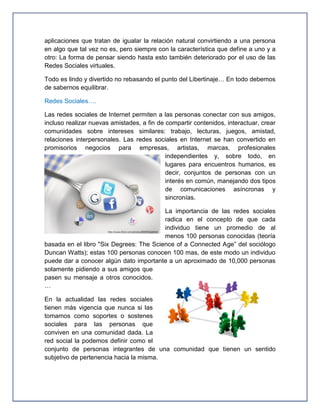 aplicaciones que tratan de igualar la relación natural convirtiendo a una persona
en algo que tal vez no es, pero siempre con la característica que define a uno y a
otro: La forma de pensar siendo hasta esto también deteriorado por el uso de las
Redes Sociales virtuales.

Todo es lindo y divertido no rebasando el punto del Libertinaje… En todo debemos
de sabernos equilibrar.

Redes Sociales….

Las redes sociales de Internet permiten a las personas conectar con sus amigos,
incluso realizar nuevas amistades, a fin de compartir contenidos, interactuar, crear
comunidades sobre intereses similares: trabajo, lecturas, juegos, amistad,
relaciones interpersonales. Las redes sociales en Internet se han convertido en
promisorios negocios para empresas, artistas, marcas, profesionales
                                            independientes y, sobre todo, en
                                            lugares para encuentros humanos, es
                                            decir, conjuntos de personas con un
                                            interés en común, manejando dos tipos
                                            de comunicaciones asíncronas y
                                            sincronías.

                                         La importancia de las redes sociales
                                         radica en el concepto de que cada
                                         individuo tiene un promedio de al
                                         menos 100 personas conocidas (teoría
basada en el libro "Six Degrees: The Science of a Connected Age” del sociólogo
Duncan Watts); estas 100 personas conocen 100 mas, de este modo un individuo
puede dar a conocer algún dato importante a un aproximado de 10,000 personas
solamente pidiendo a sus amigos que
pasen su mensaje a otros conocidos.
…

En la actualidad las redes sociales
tienen más vigencia que nunca si las
tomamos como soportes o sostenes
sociales para las personas que
conviven en una comunidad dada. La
red social la podemos definir como el
conjunto de personas integrantes de una comunidad que tienen un sentido
subjetivo de pertenencia hacia la misma.
 