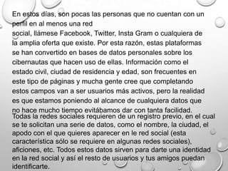 Todas la redes sociales requieren de un registro previo, en el cual
se te solicitan una serie de datos, como el nombre, la ciudad, el
apodo con el que quieres aparecer en le red social (esta
característica sólo se requiere en algunas redes sociales),
aficiones, etc. Todos estos datos sirven para darte una identidad
en la red social y así el resto de usuarios y tus amigos puedan
identificarte.
En estos días, son pocas las personas que no cuentan con un
perfil en al menos una red
social, llámese Facebook, Twitter, Insta Gram o cualquiera de
la amplia oferta que existe. Por esta razón, estas plataformas
se han convertido en bases de datos personales sobre los
cibernautas que hacen uso de ellas. Información como el
estado civil, ciudad de residencia y edad, son frecuentes en
este tipo de páginas y mucha gente cree que completando
estos campos van a ser usuarios más activos, pero la realidad
es que estamos poniendo al alcance de cualquiera datos que
no hace mucho tiempo evitábamos dar con tanta facilidad.
 