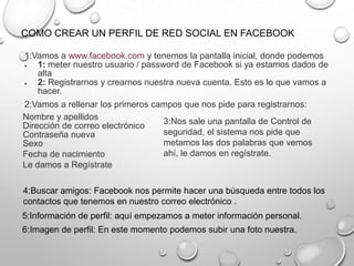 COMO CREAR UN PERFIL DE RED SOCIAL EN FACEBOOK
1:Vamos a www.facebook.com y tenemos la pantalla inicial, donde podemos
1: meter nuestro usuario / password de Facebook si ya estamos dados de
alta
2: Registrarnos y crearnos nuestra nueva cuenta. Esto es lo que vamos a
hacer.
2:Vamos a rellenar los primeros campos que nos pide para registrarnos:
Nombre y apellidos
Dirección de correo electrónico
Contraseña nueva
Sexo
Fecha de nacimiento
Le damos a Regístrate
3:Nos sale una pantalla de Control de
seguridad, el sistema nos pide que
metamos las dos palabras que vemos
ahí, le damos en regístrate.
4:Buscar amigos: Facebook nos permite hacer una búsqueda entre todos los
contactos que tenemos en nuestro correo electrónico .
5:Información de perfil: aquí empezamos a meter información personal.
6:Imagen de perfil: En este momento podemos subir una foto nuestra.
 