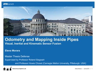 ||Autonomous Systems Lab
Elena Morara
Master Thesis Defense
Supervised by Professor Roland Siegwart
and Professor Howie Choset (Carnegie Mellon University, Pittsburgh, USA)
22.09.2016Ellena Morara 1
Odometry and Mapping Inside Pipes
Visual, Inertial and Kinematic Sensor Fusion
 