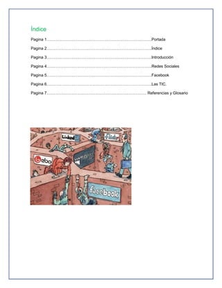 Índice
Pagina 1…………………………………………………………………….Portada

Pagina 2…………………………………………………………………….Índice

Pagina 3…………………………………………………………………….Introducción

Pagina 4…………………………………………………………………….Redes Sociales

Pagina 5…………………………………………………………………….Facebook

Pagina 6…………………………………………………………………….Las TIC.

Pagina 7………………………………………………………………… Referencias y Glosario
 