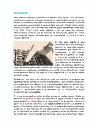 Introducción
Para empezar daremos significado a el termino ‘’Red Social’’. Son estructuras
sociales compuestas de grupos de personas, las cuales están conectadas por uno
o varios tipos de relaciones, tales como amistad, parentesco, intereses comunes o
que comparten conocimientos, e ideas de libre expresión. Puede haber muchos
tipos de lazos entre uno y otro individuo. También puede ser definida de eta forma
``Una Red Social puede estar definida como un grupo de personas
interconectadas entre si con el propósito de comunicarse (poner en común
conocimientos), integrar diferentes tipos de comunidades, y cooperar o hacer
cosas en conjunto´´.

                                               En este caso debido al gran
                                               crecimiento de la era tecnológica
                                               estas se han expandido a niveles
                                               inimaginables por medio de la
                                               computadora y del internet,
                                               haciendo a la perdida de tiempo
                                               un rubro mas del cual servirse y
                                               es que se ha vuelto tan importante
                                               para nosotros el Facebook, el
                                               twitter y el Email que últimamente
se han estado manejando como una adicción. A mandar y recibir mensajes, chats,
notificaciones, seguidores, actualizaciones de perfil, correos electrónicos y mas,
manteniéndonos todo el día pegados a la computadora y si no por lo menos
pensando en ella.

Sabido esto, nos tiene gran importancia, pues nos mantiene comunicados con
aquellas personas con las que queremos estar pero por alguna razón simplemente
no se puede estar con ellas.Así en el grado que pueden servir también afectan y
se vuelven escasas de sentido debido a el gran abuso y deterioro de el ``que estas
pensando`` expresando palabras y oraciones que sin razonamiento alguno
simplemente son comunicadas.

En el marco personal las redes sociales operan en muchos niveles, desde las
relaciones de parentesco hasta las relaciones de organizaciones a nivel estatal
desempeñando un papel crítico en la determinación de la agenda política y el
grado en el cual los individuos o las organizaciones alcanzan sus objetivos o
reciben influencias.La red se envuelve en una persona en los diferentes contextos
sociales en los que interactúa en este caso hablandode una "red personal" siendo
así tan interesante de manera natural, las grandes mentes se han hecho a la tarea
de hacerle algo mas interesante, compartiendo estados de animo, fotos, notas y
 