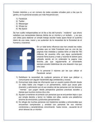 Existen distintos y un sin número de redes sociales virtuales pero a las que la
gente y en lo personal accedo con más frecuencia son:

   1)   Facebook
   2)   Twitter
   3)   Messenger
   4)   Whats Up
   5)   My Space

Se han vuelto indispensables en el día a día del humano ``moderno`` que ahora
satisface sus necesidades básicas detrás de un monitor y un teclado… y es que
son útiles para elaborar un simple trabajo escolar hasta apara llevar el sustento
diario de una casa, nacen y se sustentan de la necesidad de la Sociedad de el
humano y viceversa.

                           En un total tanta influencia sea han creado las redes
                           sociales que en total Facebook que es una de las
                           paginas mas visitadas y usadas tiene un total de 700
                           millones de usuarios cifra que sigue aumentando
                           creando fama buena y mala y razones le sobran para
                           utilizarle siendo en mi ordenador la pagina mas
                           favorita….ala que regularmente al encenderle
                           siempre accedo tratándose de una obsesión mas que
                           otra cosa

                           En lo personal 5 razones por las que utilizar el
                           Facebook serian:

   1) Satisfacen la necesidad de cualquier persona al tener que platicar o
      comunicarse con alguien haciéndole algo entretenido y vicioso
   2) Comunican toda clase de información que un usuario quiera difundir desde
      un video hasta una imagen o un pensamiento, razón que causa gran
      diversión y admiración por el uso creativo de las personas con los famosos
      ``memes´´ que juzgan desde perspectiva graciosa practicas sociales y
      diarias que muchos vivimos día a día.
   3) Ayudan a mantener el contacto con personas que se encuentran lejos o que
      por simple decidía y temor no hablas con ellas, siendo una plataforma
      enorme de emociones y profundos pensamientos
   4) Es refugio de muchas personas con trastornos sociales y emocionales que
      encuentran comprensión y amistad con personas de sus mismas
      condiciones y características, encontrando hasta novios , causante de el
      amor atreves de un monitor
 