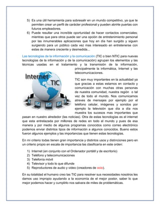 5) Es una útil herramienta para sobresalir en un mundo competitivo, ya que te
      permiten crear un perfil de carácter profesional y pueden abrirte puertas con
      futuros empleadores.
   6) Puede resultar una increíble oportunidad de hacer contactos comerciales;
      mientras que para otros puede ser una opción de entretenimiento personal
      por las innumerables aplicaciones que hoy en día han surgido y siguen
      surgiendo para un público cada vez mas interesado en entretenerse con
      estas de manera creciente y desmedida...

Las tecnologías de la información y la comunicación (TIC o bien NTIC para nuevas
tecnologías de la información y de la comunicación) agrupan los elementos y las
técnicas usadas en el tratamiento y la transmisión de la información,
                                      principalmente la informática, Internet y las
                                      telecomunicaciones.

                                     TIC son muy importantes en la actualidad ya
                                     que gracias a estas estamos en contacto y
                                     comunicación con muchas otras personas
                                     de nuestra comunidad, nuestra región o tal
                                     vez de todo el mundo. Nos comunicamos
                                     atreves de mensajes por ejemplo por el
                                     teléfono celular, imágenes y sonidos por
                                     ejemplo la televisión que día a día nos
                                     muestra los sucesos mas importantes que
pasan en nuestro alrededor (las noticias). Otra de estas tecnologías es el internet
que esta entrelazada por millones de redes en todo el mundo y pues de esa
manera y por medio de algunos programas conocidos como correo electrónico
podemos enviar distintos tipos de información a algunos conocidos. Bueno estos
fueron algunos ejemplos y las importancias que tienen estas tecnologías.

En mi criterio todas tienen gran importancia y distintos usos y distinciones pero en
un criterio propio en escala de importancia las clasificaría en este orden:

   1)   Internet (en conjunto con el Ordenador portátil y de escritorio)
   2)   Teléfono y telecomunicaciones
   3)   Telefonía móvil
   4)   Televisor y todo lo que difunde
   5)   Reproductores de audio y video (creadores de ocio).

En su totalidad el humano creo las TIC para resolver sus necesidades nosotros les
damos uso impropio ayudando a la economía de el mejor postor, saber lo que
mejor podemos hacer y cumplirlo nos salvara de miles de problemáticas.
 