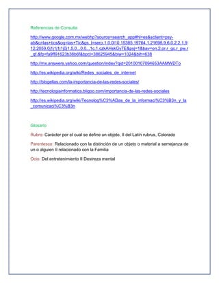 Referencias de Consulta

http://www.google.com.mx/webhp?source=search_app#hl=es&sclient=psy-
ab&q=las+tics&oq=las+Tic&gs_l=serp.1.0.0l10.15385.19764.1.21698.9.6.0.2.2.1.9
12.2059.0j1j1j1j1j0j1.5.0...0.0...1c.1.czkAHskGy7E&psj=1&bav=on.2,or.r_gc.r_pw.r
_qf.&fp=fa9ff91623b36b6f&bpcl=38625945&biw=1024&bih=638

http://mx.answers.yahoo.com/question/index?qid=20100107094653AAMWDTo

http://es.wikipedia.org/wiki/Redes_sociales_de_internet

http://blogellas.com/la-importancia-de-las-redes-sociales/

http://tecnologiainformatica.bligoo.com/importancia-de-las-redes-sociales

http://es.wikipedia.org/wiki/Tecnolog%C3%ADas_de_la_informaci%C3%B3n_y_la
_comunicaci%C3%B3n



Glosario

Rubro: Carácter por el cual se define un objeto, II del Latín rubrus, Colorado

Parentesco: Relacionado con la distinción de un objeto o material a semejanza de
un o alguien II relacionado con la Familia

Ocio: Del entretenimiento II Destreza mental
 