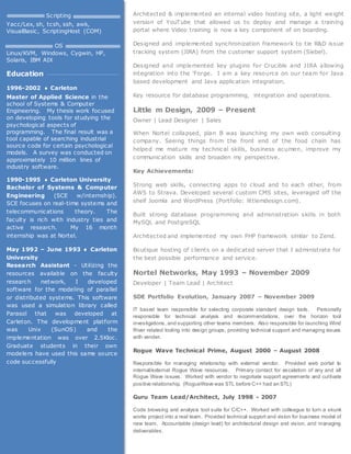 Architected & implemented an internal video hosting site, a light weight
version of YouTube that allowed us to deploy and manage a training
portal where Video training is now a key component of on boarding.
Designed and implemented synchronization framework to tie R&D issue
tracking system (JIRA) from the customer support system (Siebel).
Designed and implemented key plugins for Crucible and JIRA allowing
integration into the 'Forge. I am a key resource on our team for Java
based development and Java application integration.
Key resource for database programming, integration and operations.
Little m Design, 2009 – Present
Owner | Lead Designer | Sales
When Nortel collapsed, plan B was launching my own web consulting
company. Seeing things from the front end of the food chain has
helped me mature my technical skills, business acumen, improve my
communication skills and broaden my perspective.
Key Achievements:
Strong web skills, connecting apps to cloud and to each other, from
AWS to Strava. Developed several custom CMS sites, leveraged off the
shelf Joomla and WordPress (Portfolio: littlemdesign.com).
Built strong database programming and administration skills in both
MySQL and PostgreSQL
Architected and implemented my own PHP framework similar to Zend.
Boutique hosting of clients on a dedicated server that I administrate for
the best possible performance and service.
Nortel Networks, May 1993 – November 2009
Developer | Team Lead | Architect
SDE Portfolio Evolution, January 2007 – November 2009
IT based team responsible for selecting corporate standard design tools. Personally
responsible for technical analysis and recommendations, over the horizon tool
investigations, and supporting other teams members. Also responsible for launching Wind
River related tooling into design groups, providing technical support and managing issues
with vender.
Rogue Wave Technical Prime, August 2000 – August 2008
Responsible for managing relationship with external vendor. Provided web portal to
internal/external Rogue Wave resources. Primary contact for escalation of any and all
Rogue Wave issues. Worked with vendor to negotiate support agreements and cultivate
positive relationship. (RogueWave was STL before C++ had an STL)
Guru Team Lead/Architect, July 1998 - 2007
Code browsing and analysis tool suite for C/C++. Worked with colleague to turn a skunk
works project into a real team. Provided technical support and vision for business model of
new team. Accountable (design lead) for architectural design and vision, and managing
deliverables.
Scripting
Yacc/Lex, sh, tcsh, ssh, awk,
VisualBasic, ScriptingHost (COM)
OS
Linux/KVM, Windows, Cygwin, HP,
Solaris, IBM AIX
Education
1996-2002  Carleton
Master of Applied Science in the
school of Systems & Computer
Engineering. My thesis work focused
on developing tools for studying the
psychological aspects of
programming. The final result was a
tool capable of searching industrial
source code for certain psychological
models. A survey was conducted on
approximately 10 million lines of
industry software.
1990-1995  Carleton University
Bachelor of Systems & Computer
Engineering (SCE w/internship).
SCE focuses on real-time systems and
telecommunications theory. The
faculty is rich with industry ties and
active research. My 16 month
internship was at Nortel.
May 1992 – June 1993  Carleton
University
Research Assistant - Utilizing the
resources available on the faculty
research network, I developed
software for the modeling of parallel
or distributed systems. This software
was used a simulation library called
Parasol that was developed at
Carleton. The development platform
was Unix (SunOS) and the
implementation was over 2.5Kloc.
Graduate students in their own
modelers have used this same source
code successfully
 